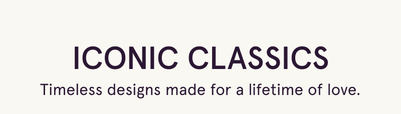 Iconic classics. Timeless designs made for a lifetime of love.