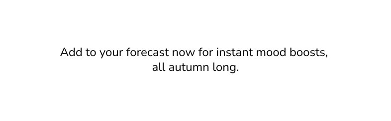 Add to your forecast now for instant mood boosts, all autumn long.