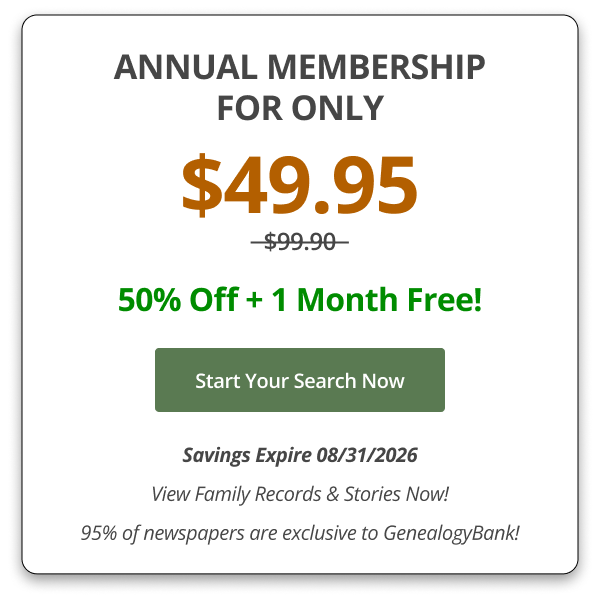 ANNUAL MEMBERSHIP FOR ONLY $49.95  50% Off + 1 Month Free! Start Your Search Now Savings Expire 08/31/2026 View Family Records & Stories Now! 95% of newspapers are exclusive to GenealogyBank!