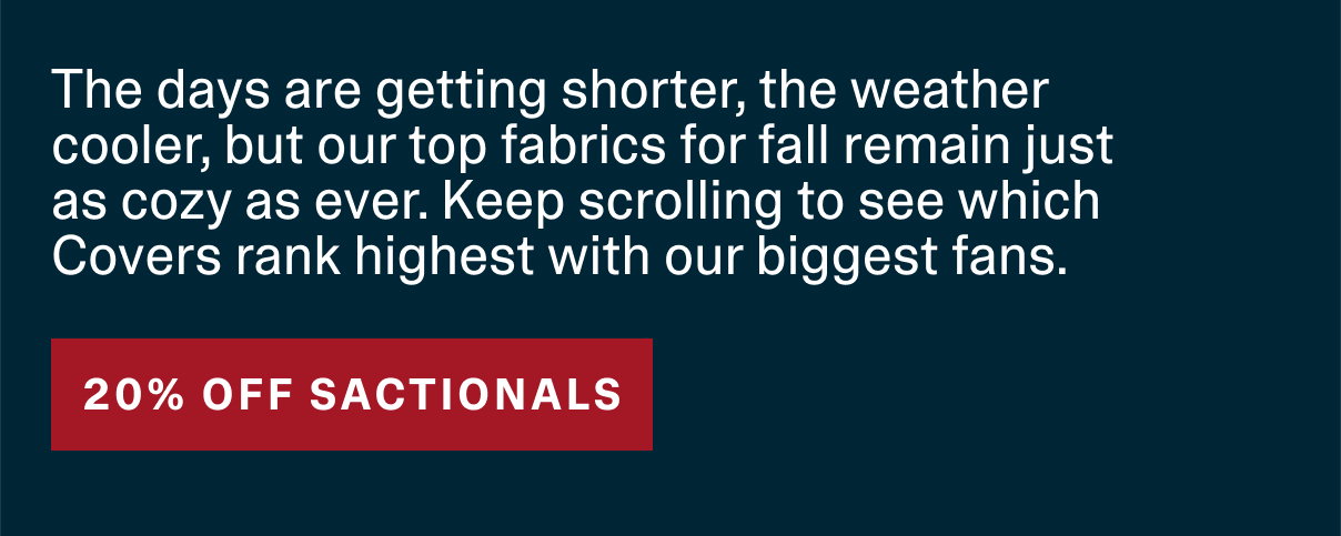 The days are getting shorter, the weather cooler, but our top fabrics for fall remain just as cozy as ever. Kepp scrolling to see which Covers rank highest with our biggest fans. - 20% OFF SACTIONALS*