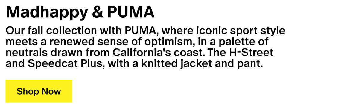 Madhappy & PUMA - Our Fall Collection with PUMA, where iconic sport style meets a renewed sense of optimism, designed in a palette of neutrals drawn from California's coast. Our H-Street and Speedcat Plus, paired with our Sweater Hoodie and Pullover Pant.