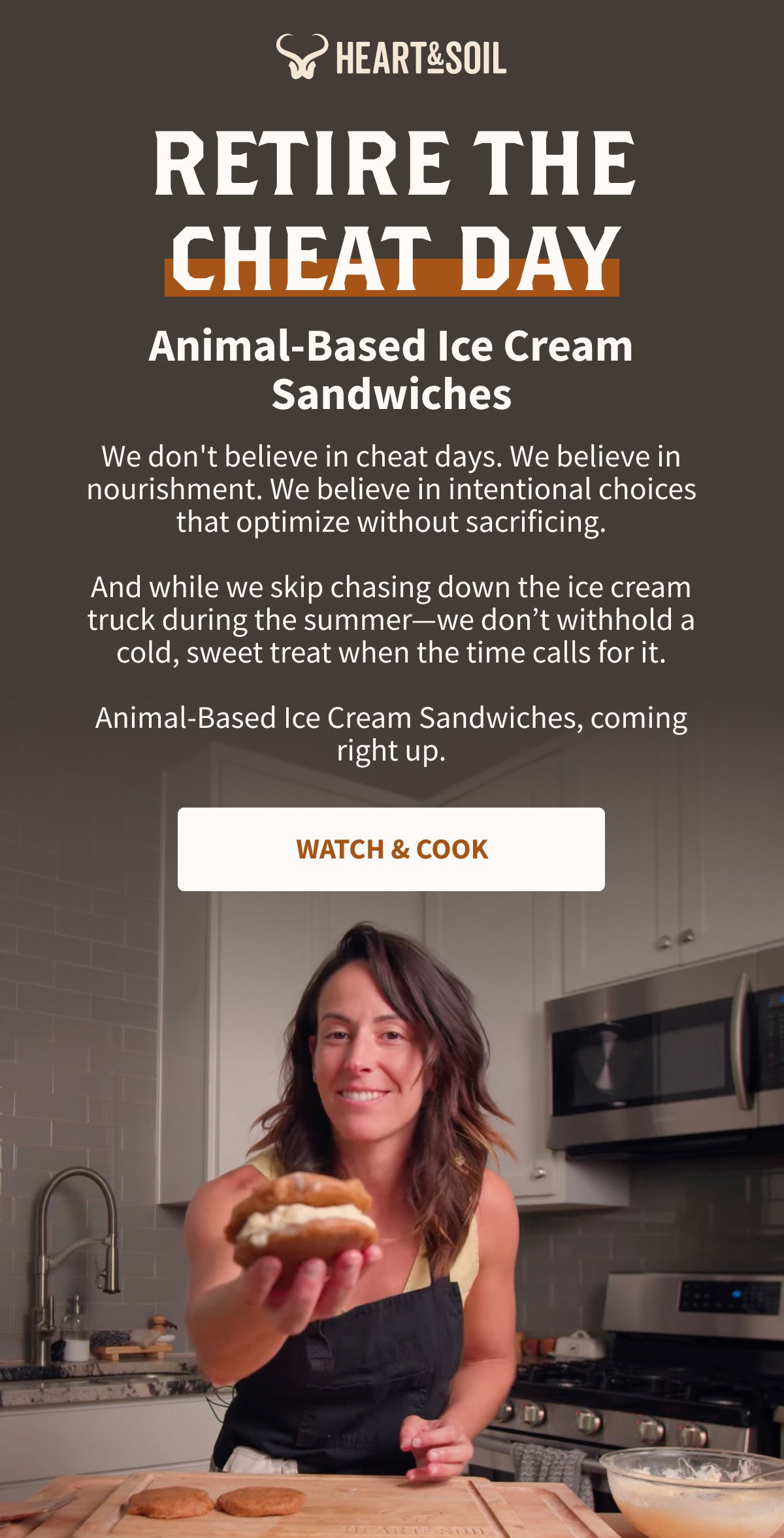 HEART&SOIL RETIRE THE CHEAT DAY Animal-Based Ice Cream Sandwiches We don't believe in cheat days. We believe in nourishment. We believe in intentional choices that optimize without sacrificing. And while we skip chasing down the ice cream truck during the summer—we don't withhold a cold, sweet treat when the time calls for it. Animal-Based Ice Cream Sandwiches, coming right up. [[WATCH & COOK]]