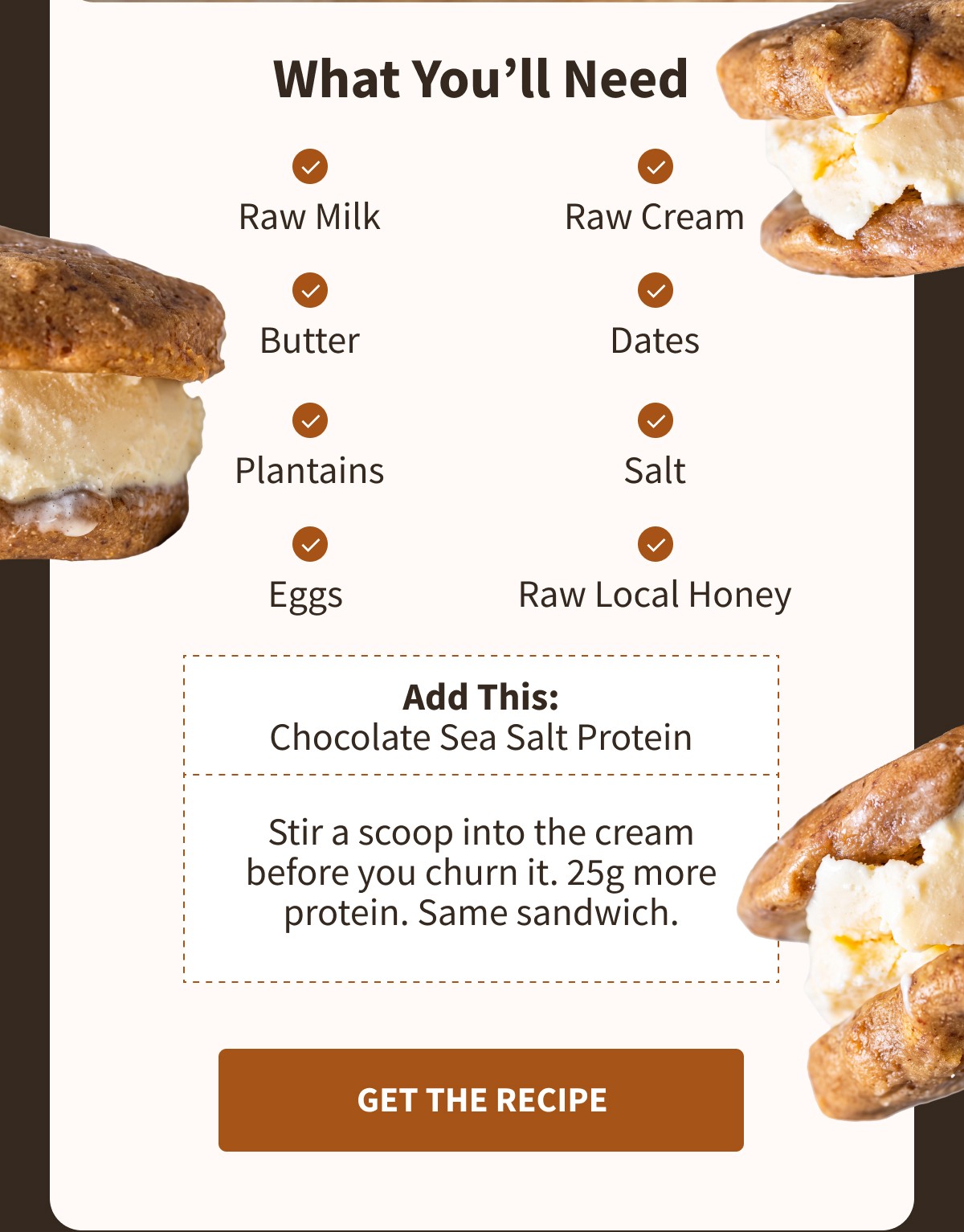 What You'll Need ✓ Raw Milk ✓ Raw Cream ✓ Butter ✓ Dates ✓ Plantains ✓ Salt ✓ Eggs ✓ Raw Local Honey  Add This: Chocolate Sea Salt Protein  Stir a scoop into the cream before you churn it. 25g more protein. Same sandwich. [[GET THE RECIPE]]