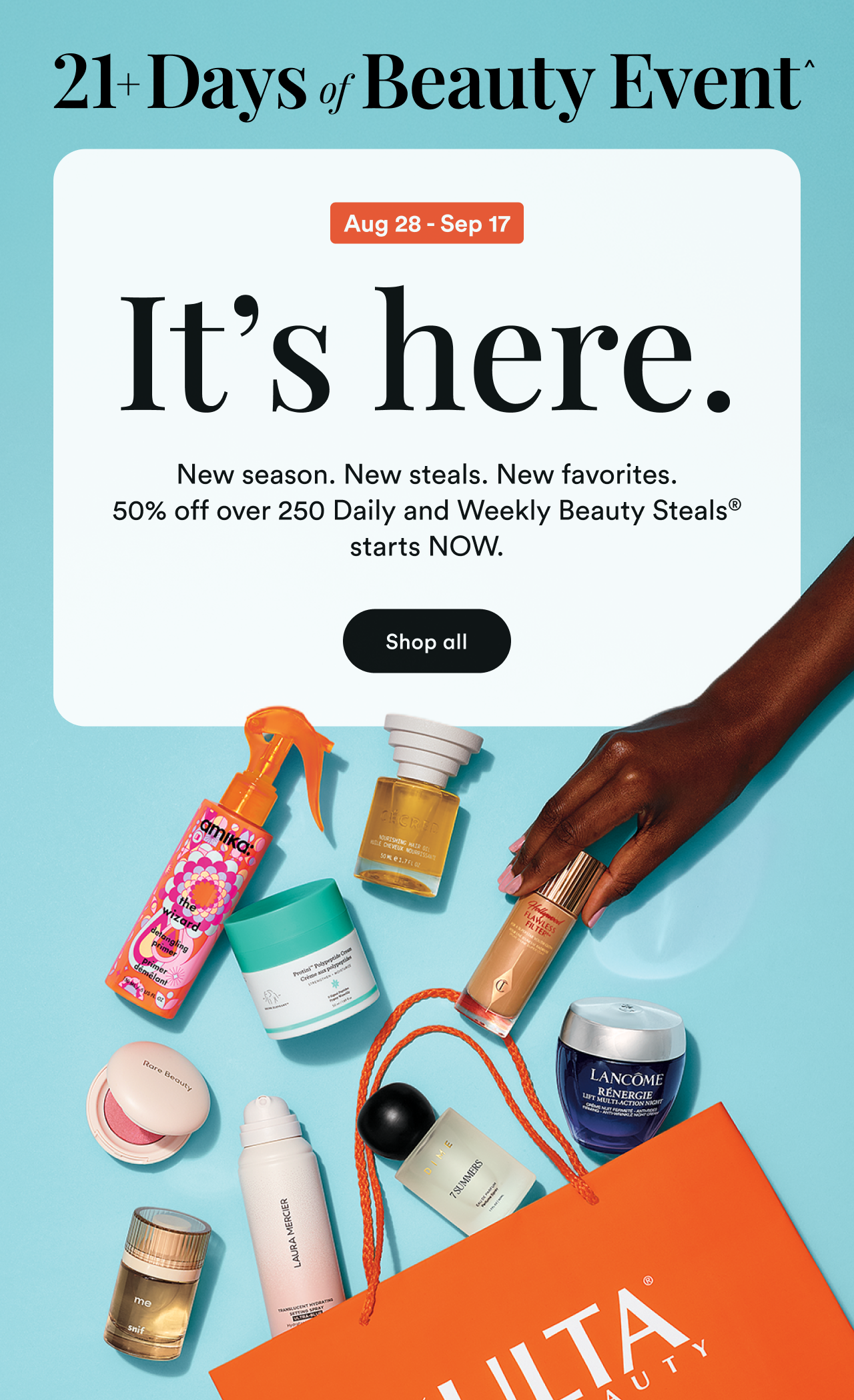 21+ Days of Beauty Event | Aug 28 - Sep 17 | Its here. New season. New steals. New favorites. 50% off over 250 Daily and Weekly Beauty Steals starts now | Shop all