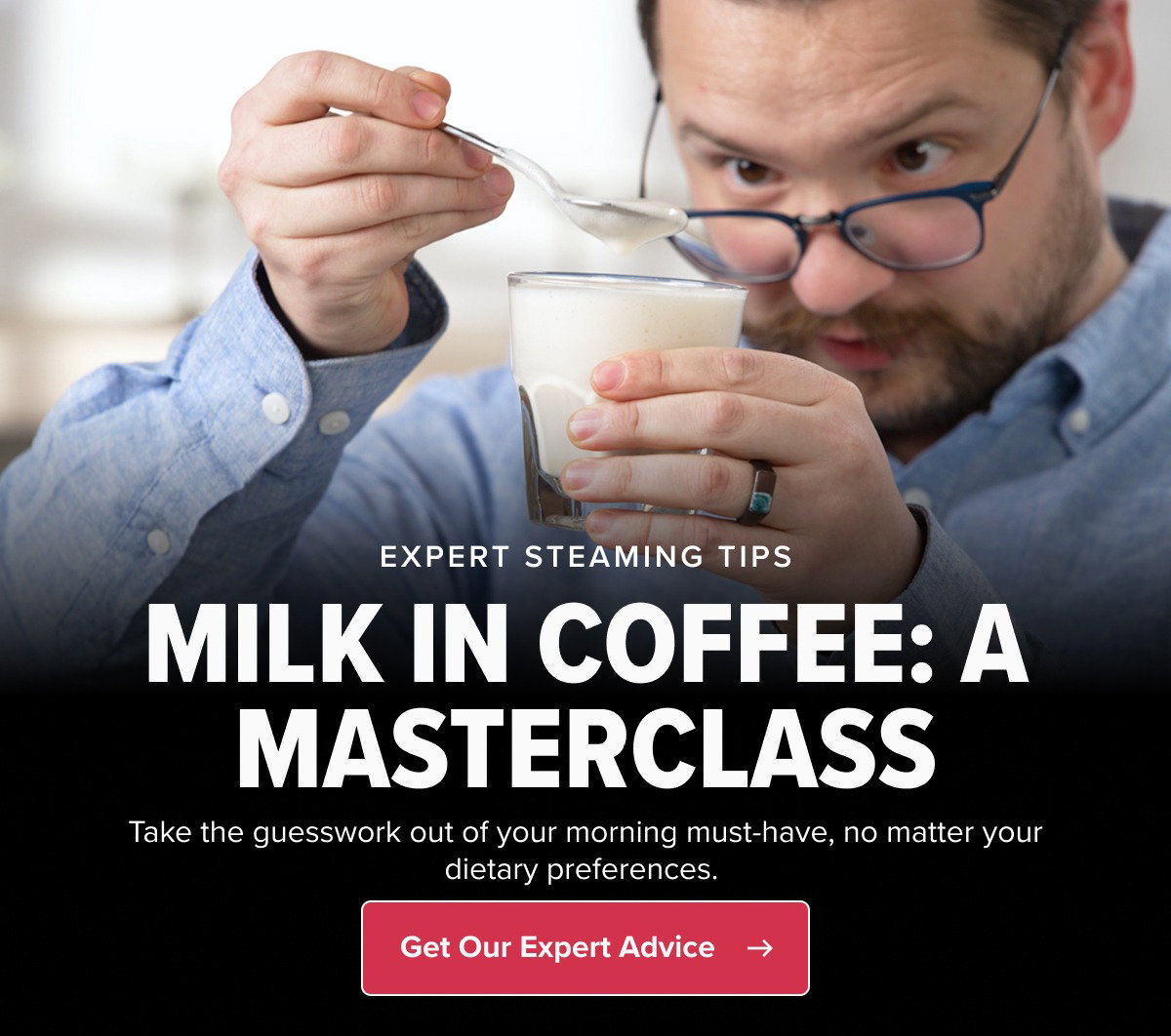 EXPERT STEAMING TIPS MILK IN COFFEE: A MASTERCLASS Take the guesswork out of your morning must-have, no matter your dietary preferences.  CTA: Get Our Expert Advice