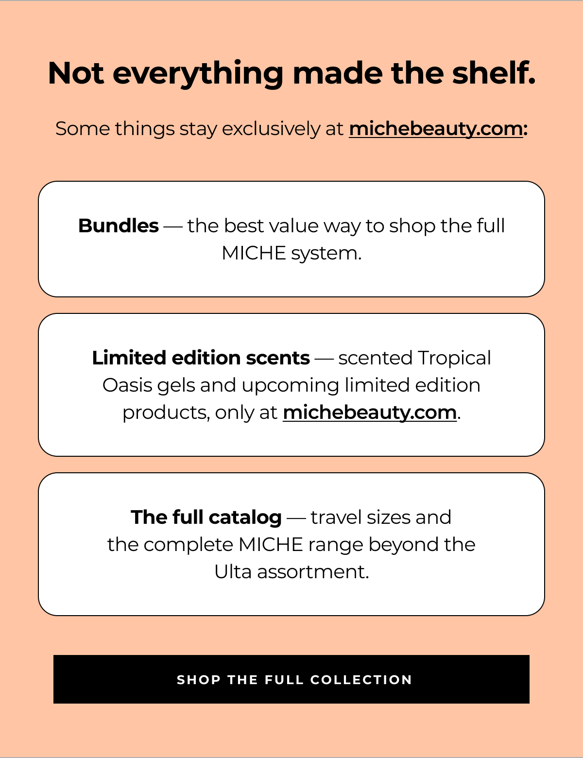 not everything made the shelf. some things stay exclusively at michebeauty.com: bundles — the best value way to shop the full miche system. limited edition scents — scented tropical oasis gels and upcoming limited edition products, only at michebeauty.com. the full catalog — travel sizes and
the complete miche range beyond the
ulta assortment. shop the full collection