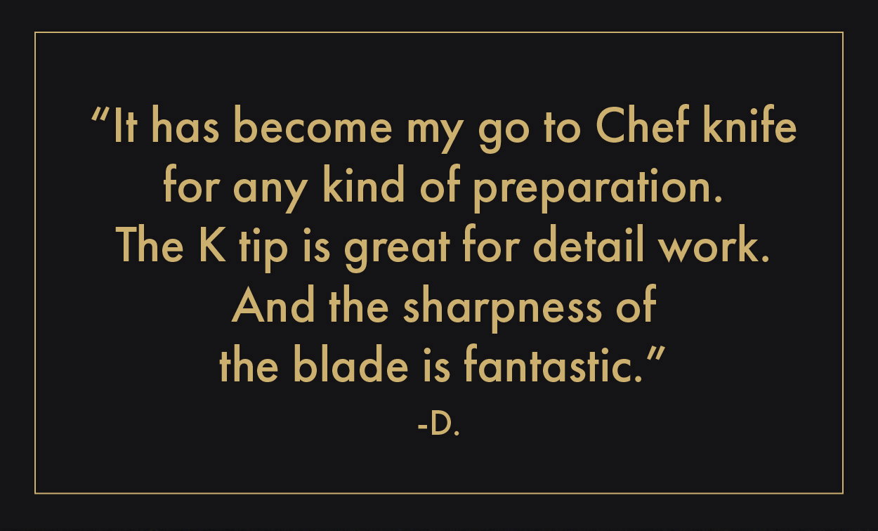 "It has become my go-to Chef knife for any kind of preparation."