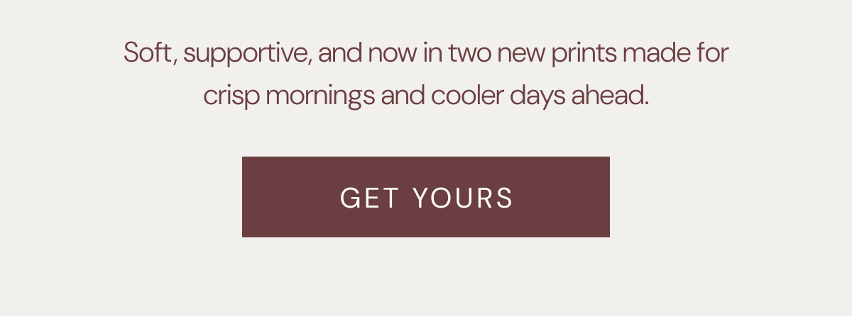 Soft, supportive, and now in two new prints made for crisp mornings and cooler days ahead. | GET YOURS