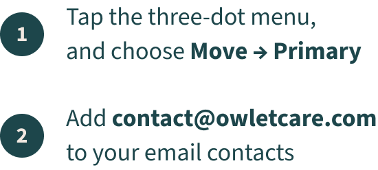 1. Tap the three-dot menu, and choose Move -> Primary 2. Add contact @owletcare.com