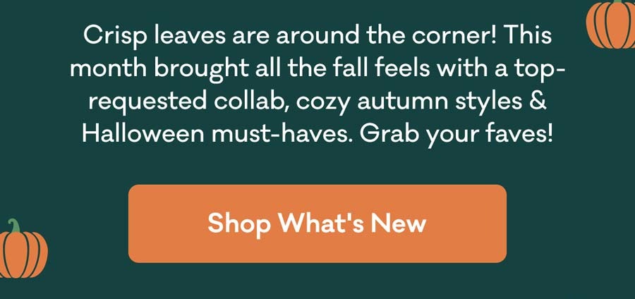 Crisp leaves are around the corner! This month brought all the fall feels with a top-requested collab, cozy autumn styles & Halloween must-haves. Grab your faves! | Shop What's New