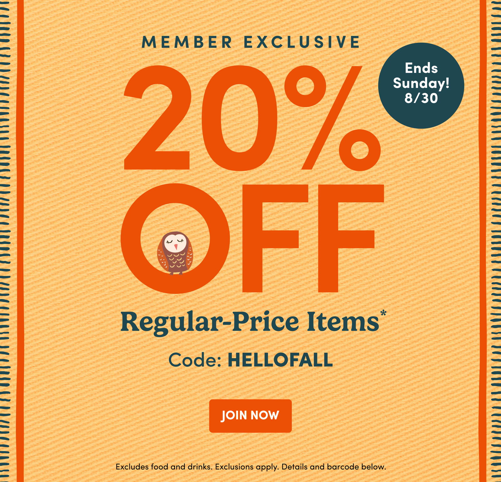 MEMBER EXCLUSIVE | Ends Sunday! 8/30 | 20% OFF | Regular-Price Items* | Code: HELLOFALL | JOIN NOW | Excludes food and drinks. Exclusions apply. Details and barcode below.