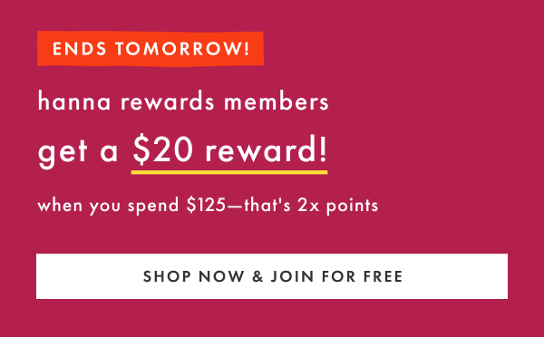 ENDS TOMORROW! hanna rewards members get a $20 reward when you spend $125 | SHOP NOW & JOIN FOR FREE