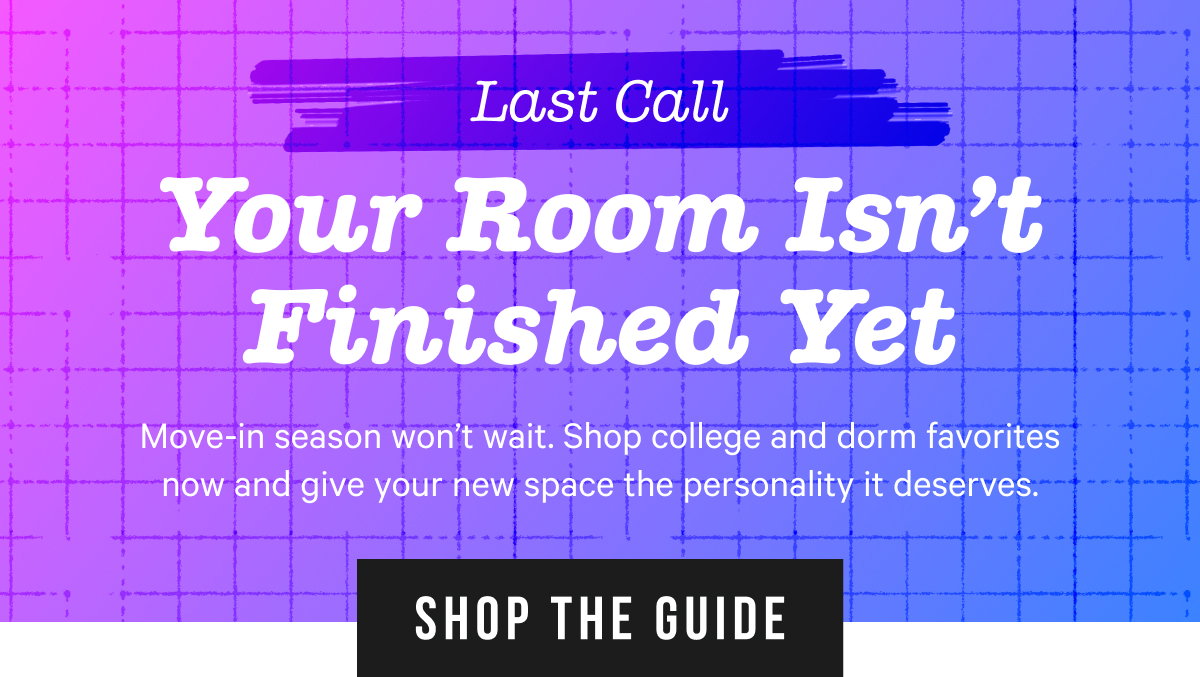Last Call - Your Room Isn't Finished Yet: Move-in season won’t wait. Shop college and dorm favorites now and give your new space the personality it deserves.