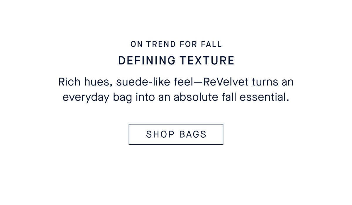 DEFINING TEXTURE Rich hues, suede-like feel—ReVelvet turns an everyday bag into an absolute fall essential. CTA: SHOP BAGS