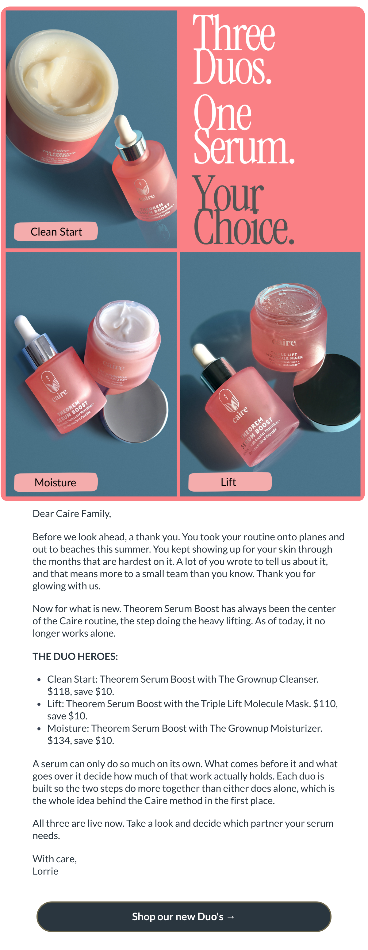  Dear Caire Family,Before we look ahead, a thank you. You took your routine onto planes and out to beaches this summer. You kept showing up for your skin through the months that are hardest on it. A lot of you wrote to tell us about it, and that means more to a small team than you know. Thank you for glowing with us.Now for what is new. Theorem Serum Boost has always been the center of the Caire routine, the step doing the heavy lifting. As of today, it no longer works alone.THE DUO HEROES:Clean Start: Theorem Serum Boost with The Grownup Cleanser. $118, save $10.Lift: Theorem Serum Boost with the Triple Lift Molecule Mask. $110, save $10.Moisture: Theorem Serum Boost with The Grownup Moisturizer. $134, save $10.A serum can only do so much on its own. What comes before it and what goes over it decide how much of that work actually holds. Each duo is built so the two steps do more together than either does alone, which is the whole idea behind the Caire method in the first place.All three are live now. Take a look and decide which partner your serum needs.With care,Lorrie Shop our new Duos →