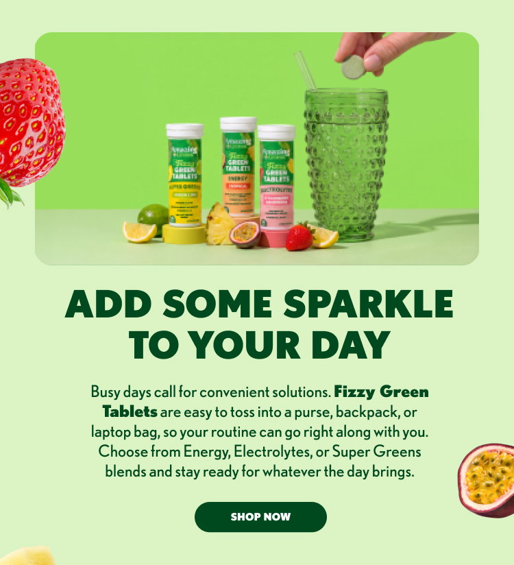 ADD SOME SPARKLE TO YOUR DAY Busy days call for convenient solutions. Fizzy Green Tablets are easy to toss into a purse, backpack, or laptop bag, so your routine can go right along with you. Choose from Energy, Electrolytes, or Super Greens blends and stay ready for whatever the day brings. SHOP NOW