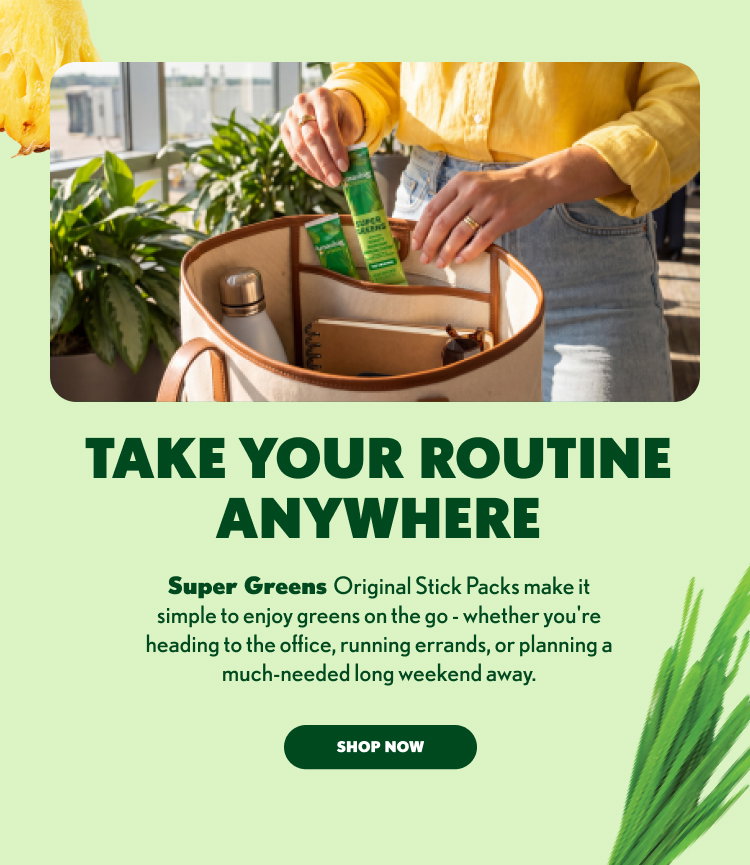 TAKE YOUR ROUTINE ANYWHERE Super Greens Original Stick Packs make it simple to enjoy greens on the go - whether you're heading to the office, running errands, or planning a much-needed long weekend away. SHOP NOW