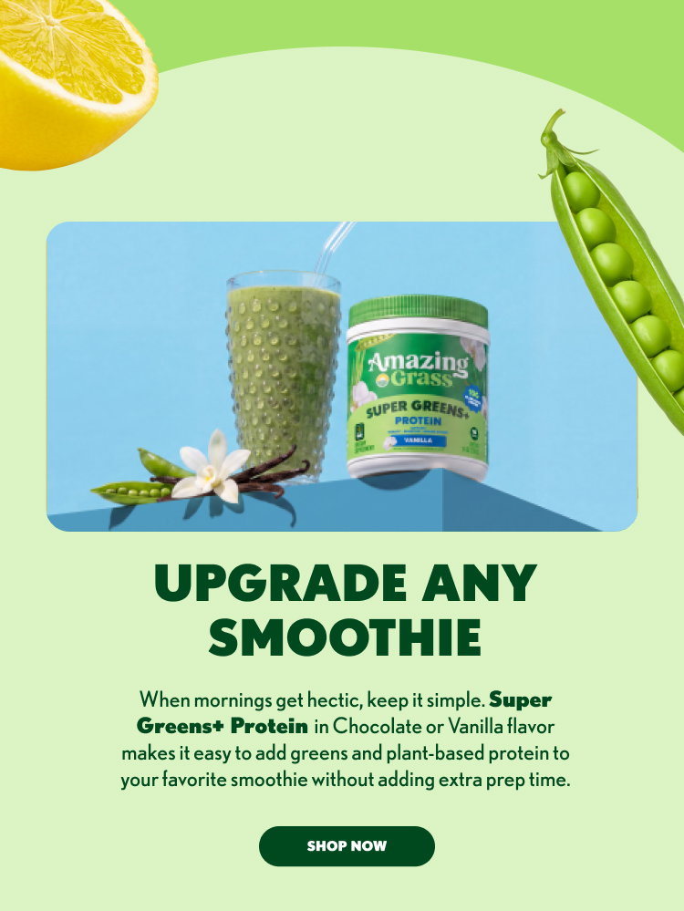 UPGRADE ANY SMOOTHIE When mornings get hectic, keep it simple. Super Greens+ Protein in Chocolate or Vanilla flavor makes it easy to add greens and plant-based protein to your favorite smoothie without adding extra prep time. SHOP NOW