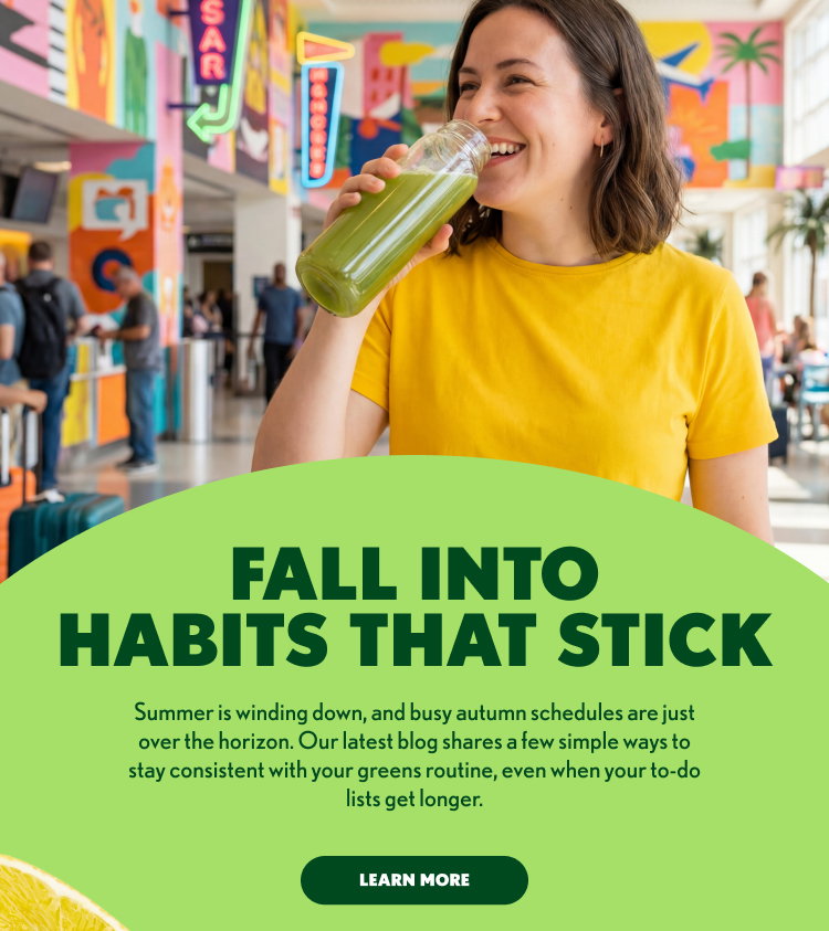 FALL INTO HABITS THAT STICK Summer is winding down, and busy autumn schedules are just over the horizon. Our latest blog shares a few simple ways to stay consistent with your greens routine, even when your to-do lists get longer. LEARN MORE