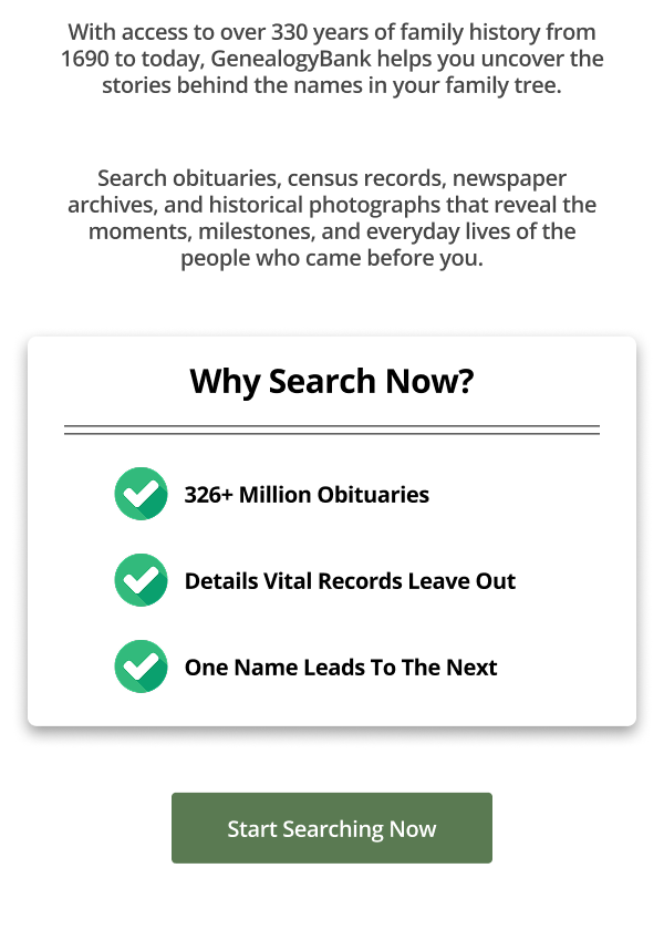 With access to over 330 years of family history from 1690 to today, GenealogyBank helps you uncover the stories behind the names in your family tree.