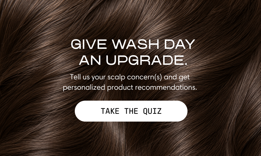 Give wash day an upgrade. Tell us your scalp concern(s) and get personalized product recommendations. A close-up of healthy, shiny dark hair. Take the Quiz.