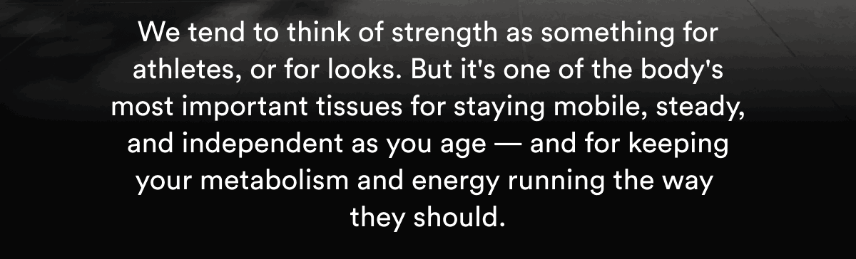We tend to think of strength as something for athletes, or for looks. But it's one of the body's most important tissues for staying mobile, steady, and independent as you age — and for keeping your metabolism and energy running the way they should.