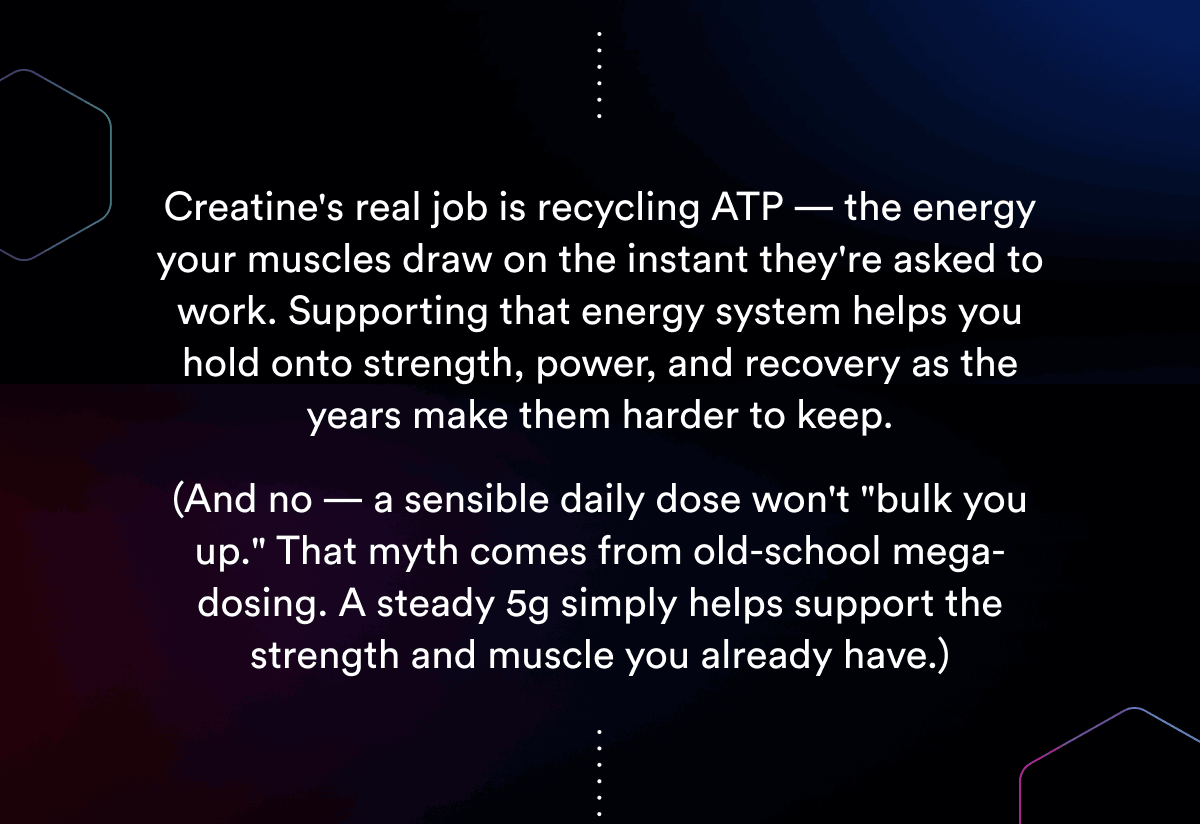 Creatine's real job is recycling ATP — the energy your muscles draw on the instant they're asked to work. Supporting that energy system helps you hold onto strength, power, and recovery as the years make them harder to keep.