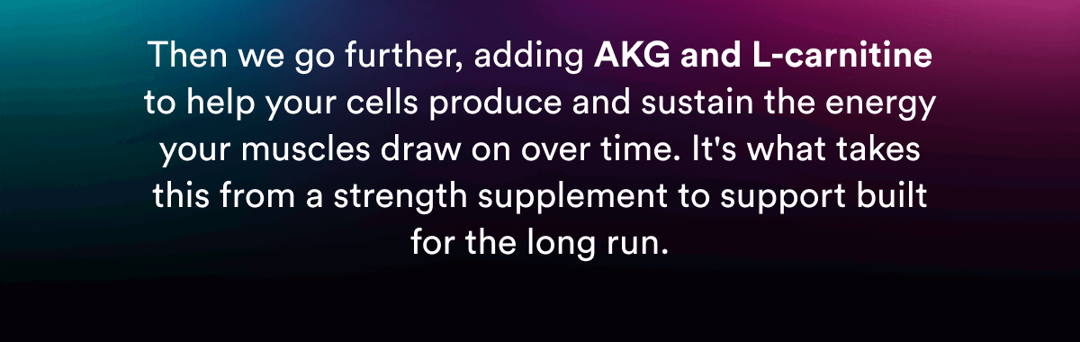 Then we go further, adding AKG and L-carnitine to help your cells produce and sustain the energy your muscles draw on over time. It's what takes this from a strength supplement to support built for the long run.