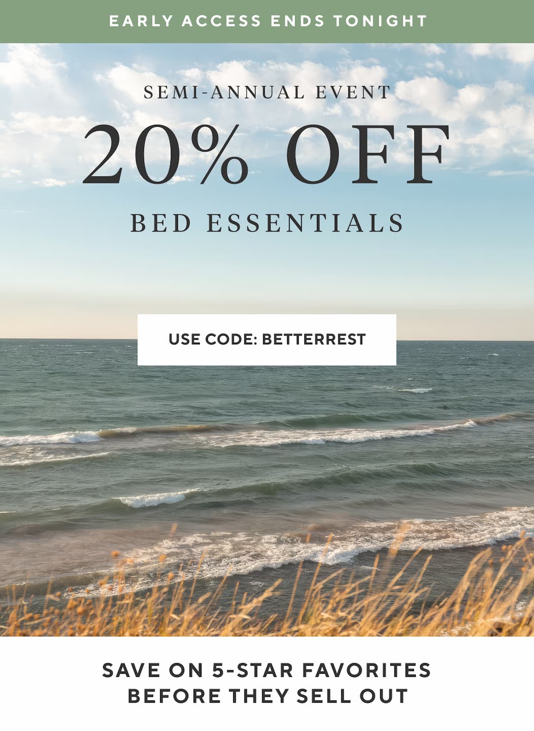 Early Access Ends Tonight Semi-Annual Event 20% OFF Bed Essentials Use Code SLEEPWELL >  SAVE ON 5-STAR FAVORITES BEFORE THEY SELL OUT