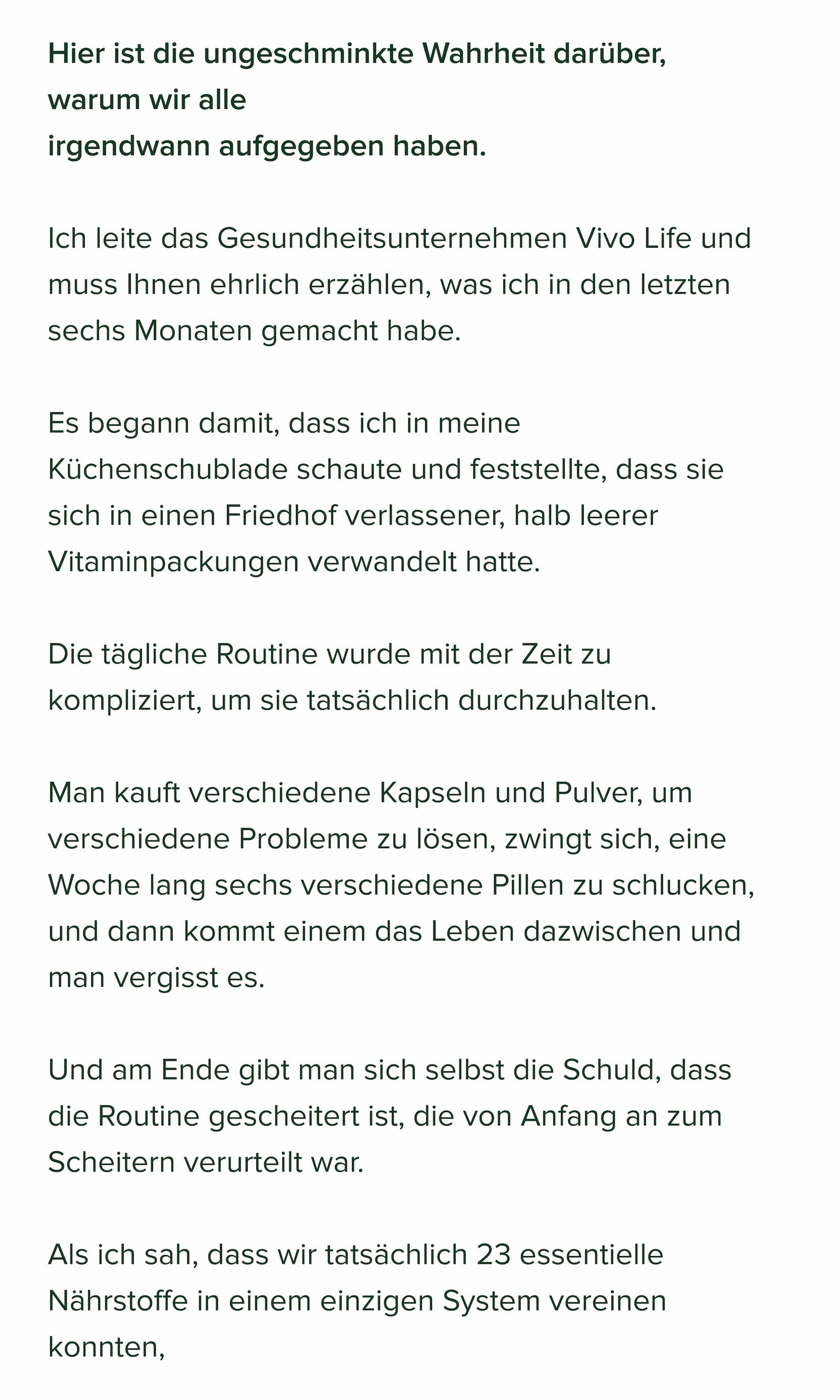 Hier ist die ungeschminkte Wahrheit darüber, warum wir alle irgendwann aufgegeben haben.  Ich leite das Gesundheitsunternehmen Vivo Life und muss Ihnen ehrlich erzählen, was ich in den letzten sechs Monaten gemacht habe.  Es begann damit, dass ich in meine Küchenschublade schaute und feststellte, dass sie sich in einen Friedhof verlassener, halb leerer Vitaminpackungen verwandelt hatte.  Die tägliche Routine wurde mit der Zeit zu kompliziert, um sie tatsächlich durchzuhalten.  Man kauft verschiedene Kapseln und Pulver, um verschiedene Probleme zu lösen, zwingt sich, eine Woche lang sechs verschiedene Pillen zu schlucken, und dann kommt einem das Leben dazwischen und man vergisst es.  Und am Ende gibt man sich selbst die Schuld, dass die Routine gescheitert ist, die von Anfang an zum Scheitern verurteilt war.  Als ich sah, dass wir tatsächlich 23 essentielle Nährstoffe in einem einzigen System vereinen konnten,  wurde mir klar, dass wir da etwas entdeckt hatten. Also konzentrierte sich unser gesamtes Team darauf, es zu entwickeln.  Wir nennen es 