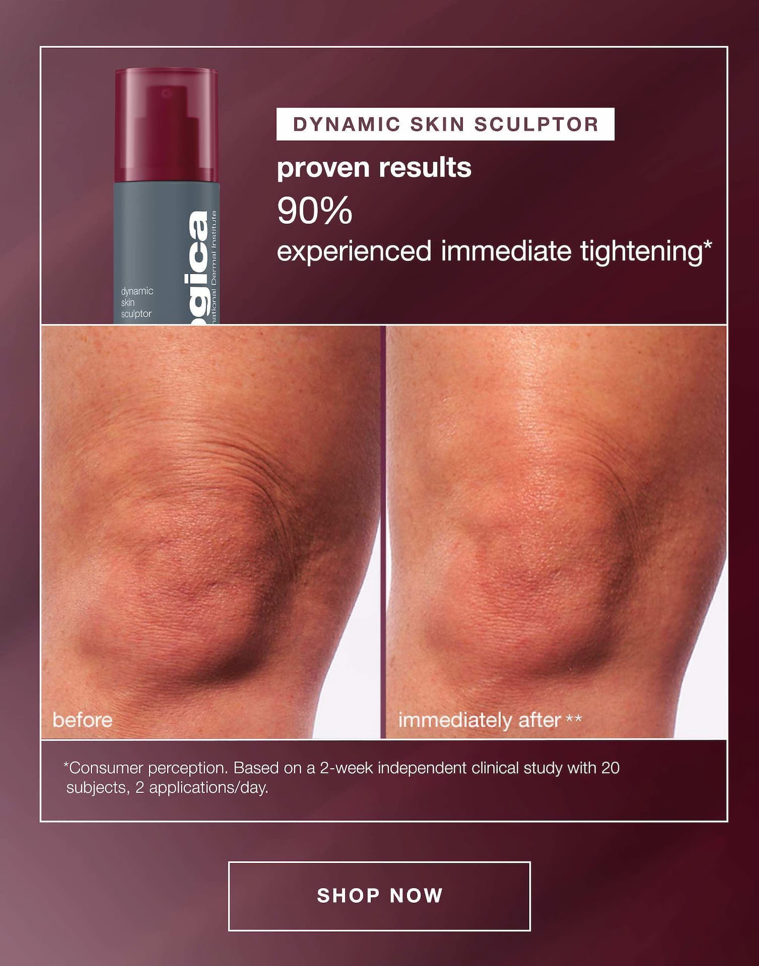 dynamic skin sculptor | proven results 90% experienced immediate tightening* | before | immediately after** | * consumer preception. based on a 2 week independent clinical study with 20 subjects, 2 applications/day | SHOP NOW