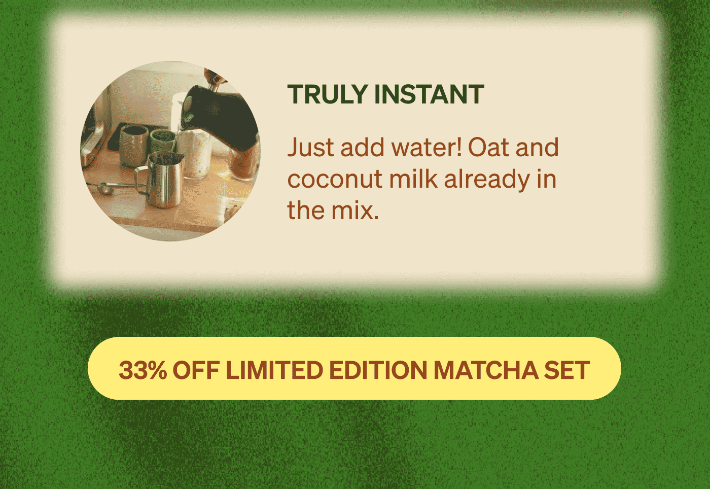 Truly Instant: Just add water! Oat and coconut milk already in the mix. [33% OFF LIMITED EDITION MATCHA SET]