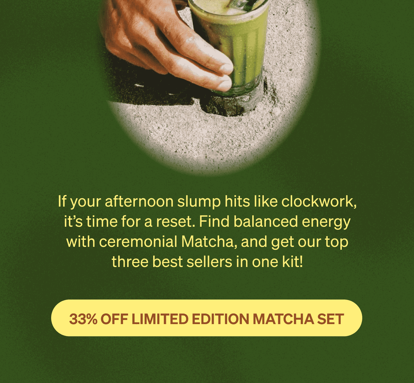 If your afternoon slump hits like clockwork, it's time for a reset. Find balanced energy with ceremonial Matcha, and get our top three best sellers in one kit! [33% OFF LIMITED EDITION MATCHA SET]