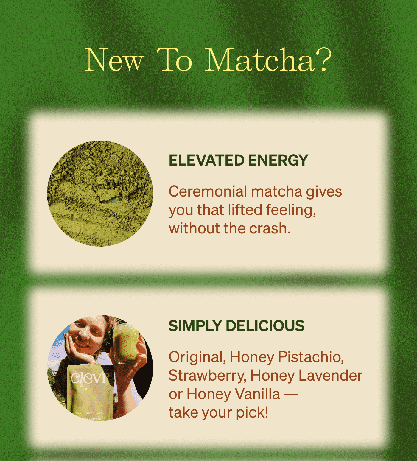New To Matcha? Elevated Energy: Ceremonial matcha gives you that lifted feeling, without the crash.