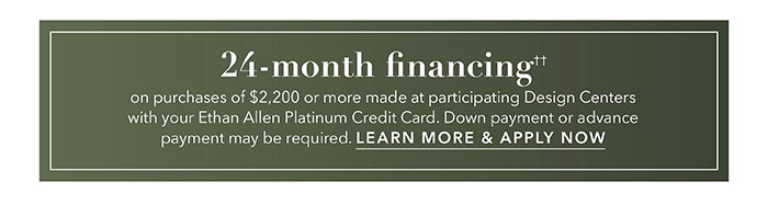 24-month financing†† with the Ethan Allen Platinum Credit Card. Select to learn more and apply.