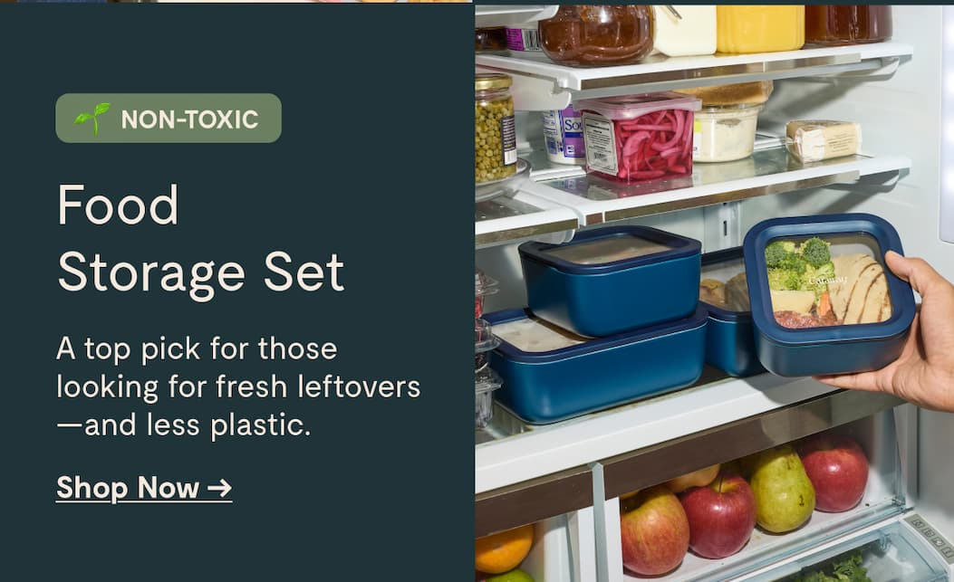 NON-TOXIC Food  Storage Set A top pick for those  looking for fresh leftovers —and less plastic. Shop Now →