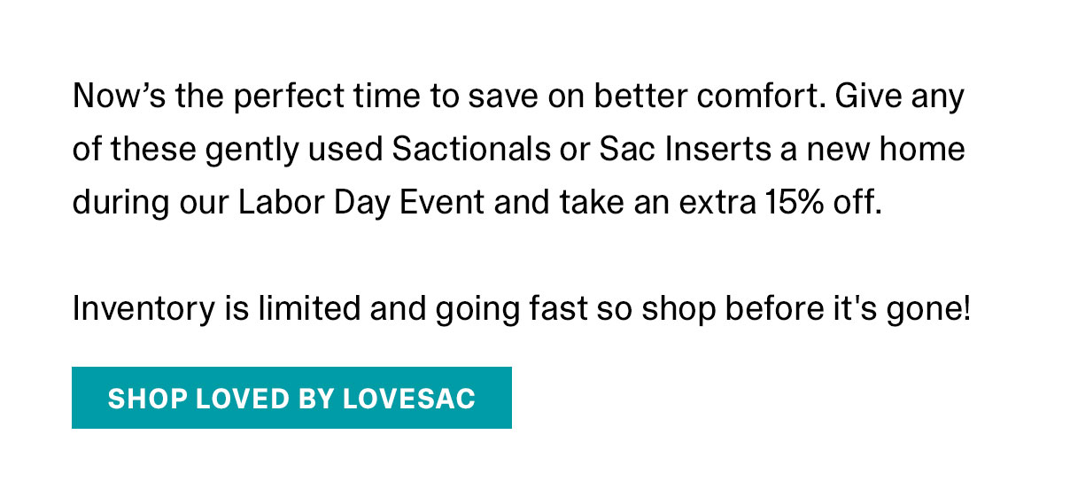 Now's the perfect time to save on better comfort. Give any of these gently used Sactionals or Sac Inserts a new home during our Labor Day Event and take an extra 15% off. Inventory is limited and going fast so shop before it's gone!
