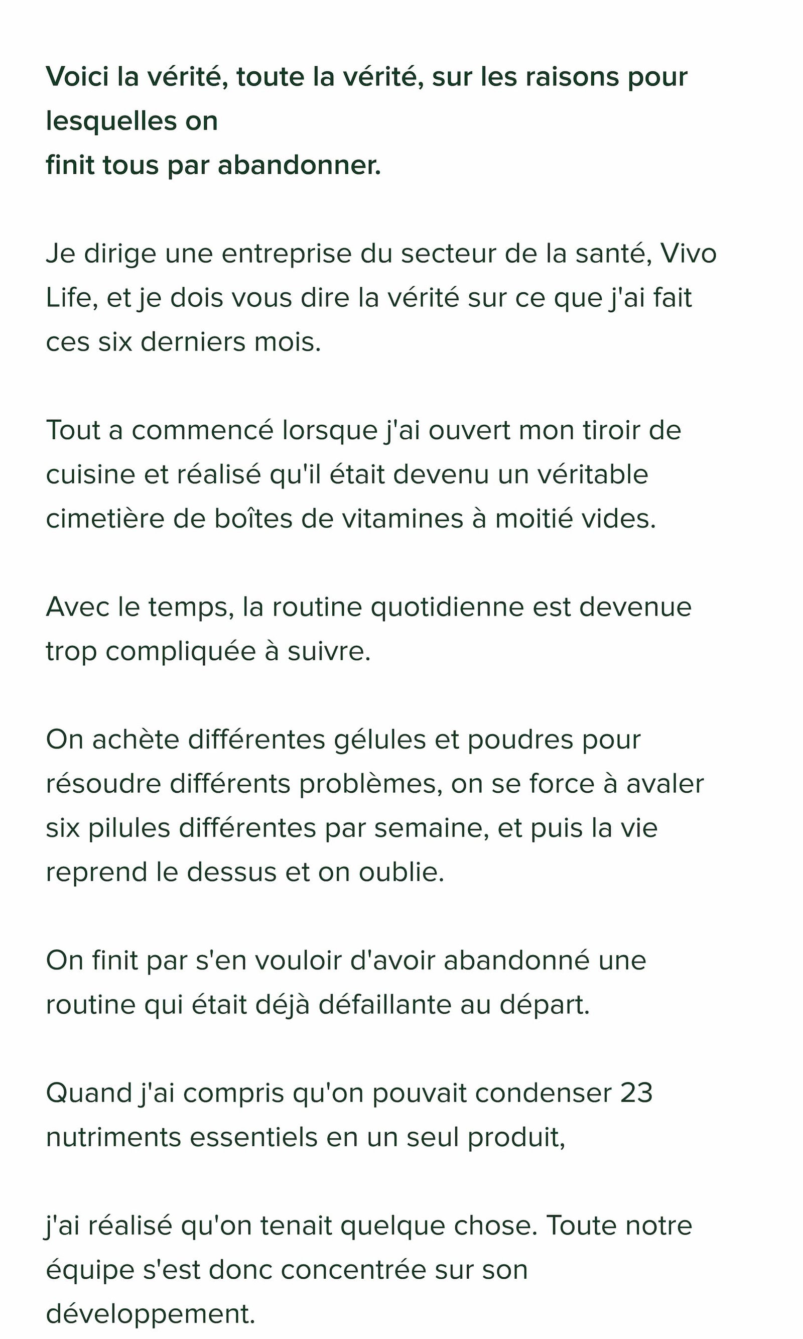 Voici la vérité, toute la vérité, sur les raisons pour lesquelles on finit tous par abandonner.  Je dirige une entreprise du secteur de la santé, Vivo Life, et je dois vous dire la vérité sur ce que j'ai fait ces six derniers mois.  Tout a commencé lorsque j'ai ouvert mon tiroir de cuisine et réalisé qu'il était devenu un véritable cimetière de boîtes de vitamines à moitié vides.  Avec le temps, la routine quotidienne est devenue trop compliquée à suivre.  On achète différentes gélules et poudres pour résoudre différents problèmes, on se force à avaler six pilules différentes par semaine, et puis la vie reprend le dessus et on oublie.  On finit par s'en vouloir d'avoir abandonné une routine qui était déjà défaillante au départ.  Quand j'ai compris qu'on pouvait condenser 23 nutriments essentiels en un seul produit,  j'ai réalisé qu'on tenait quelque chose. Toute notre équipe s'est donc concentrée sur son développement.  On l'appelle… 