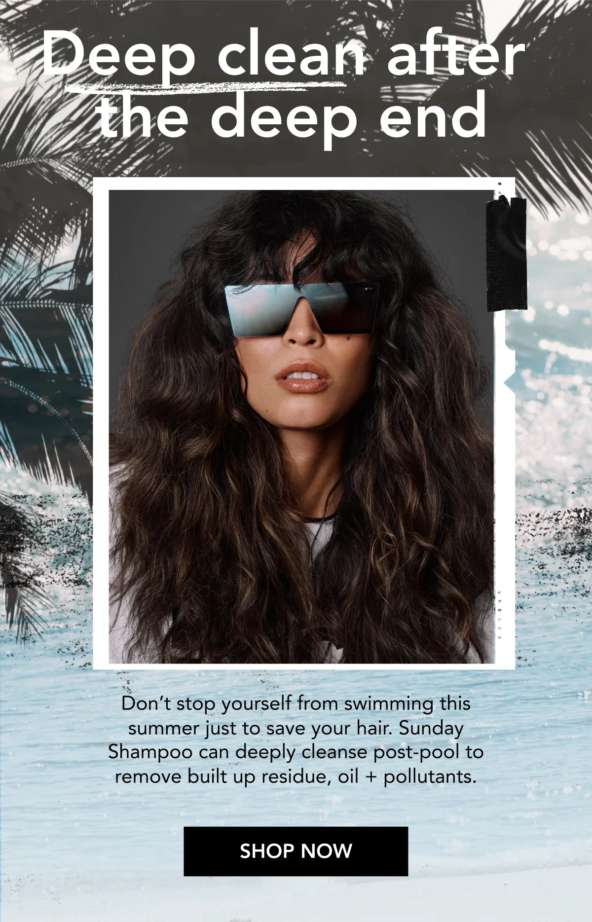 Deep clean after the deep end | Don’t stop yourself from swimming this summer just to save your hair. Sunday Shampoo can deeply cleanse post-pool to remove built up residue, oil + pollutants. | SHOP NOW Deep clean after the deep end | Don’t stop yourself from swimming this summer just to save your hair. Sunday Shampoo can deeply cleanse post-pool to remove built up residue, oil + pollutants. | SHOP NOW