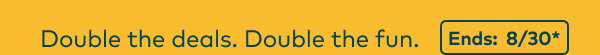 Double the deals. Double the fun. Ends: 8/30, see site for details.