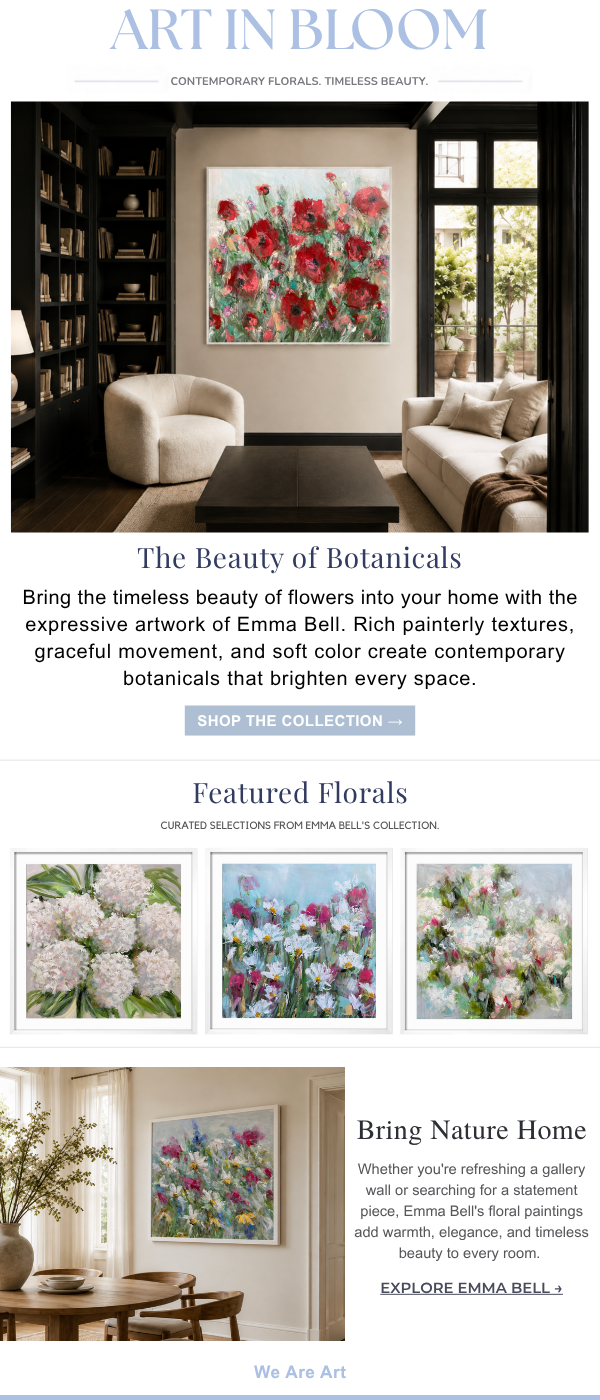 Art in Bloom: Contemporary Florals. Timeless Beauty - The Beauty of Botanicals. Bring the timeless beauty of flowers into your home with the expressive artwork of Emma Bell. Rich painterly textures, graceful movement, and soft color create contemporary botanicals that brighten every space.