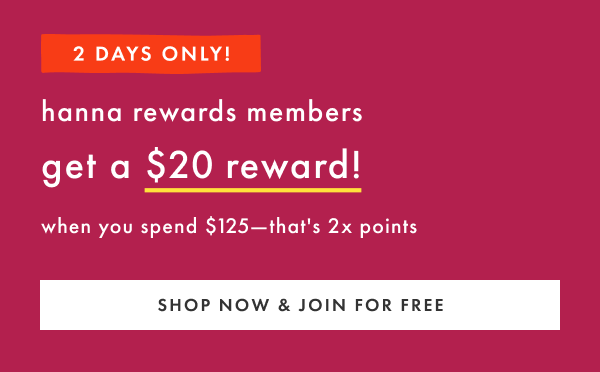 2 DAYS ONLY! hanna rewards members get a $20 reward when you spend $125 | SHOP NOW & JOIN FOR FREE