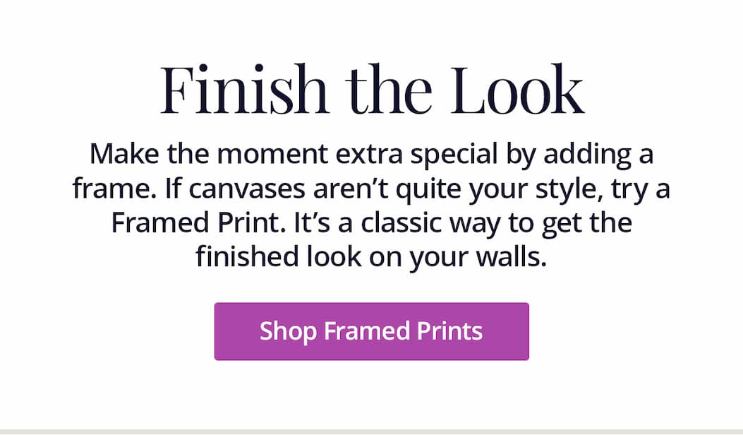 Make the moment extra special by adding a frame. If canvases aren't quite your style, try a Framed Print. It's a classic way to get the finished look on your walls. Shop Framed Prints