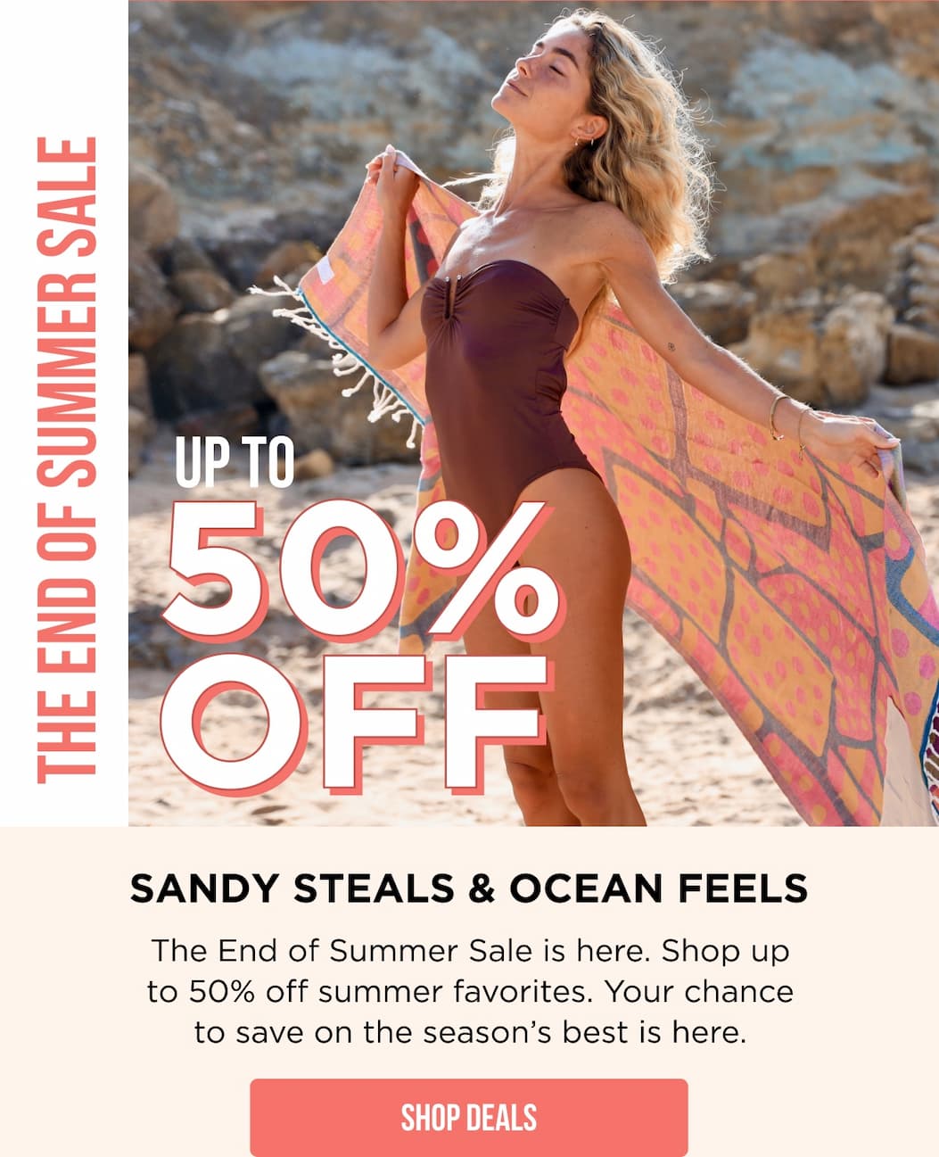 The End of Summer Sale Up To 50% Sandy Steals & Ocean Feels The End of Summer Sale is here. Shop up to 50% off summer favorites. Your chance to save on the season’s best is here. SHOP DEALS
