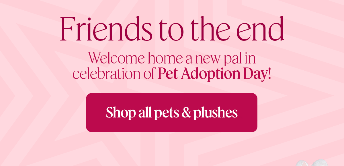 Friends to the end. Welcome home a new pal in celebration of pet adoption day! Shop all pets & Plushes