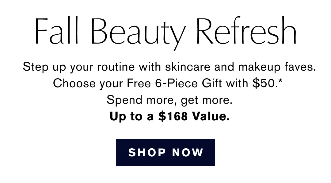 Fall Beauty Refresh | Step up your routine with skincare and makeup faves. | Choose your Free 6-Piece Gift with $50.* | Spend more, get more. | Up to a $168 Value. | SHOP NOW