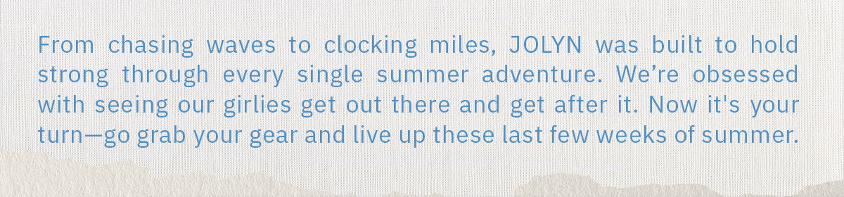 From chasing waves to clocking miles, JOLYN was built to hold strong through every single summer adventure. We're obsessed with seeing our girlies get out there and get after it. Now it's your turn - go grab your gear and live up these last few weeks of summer.