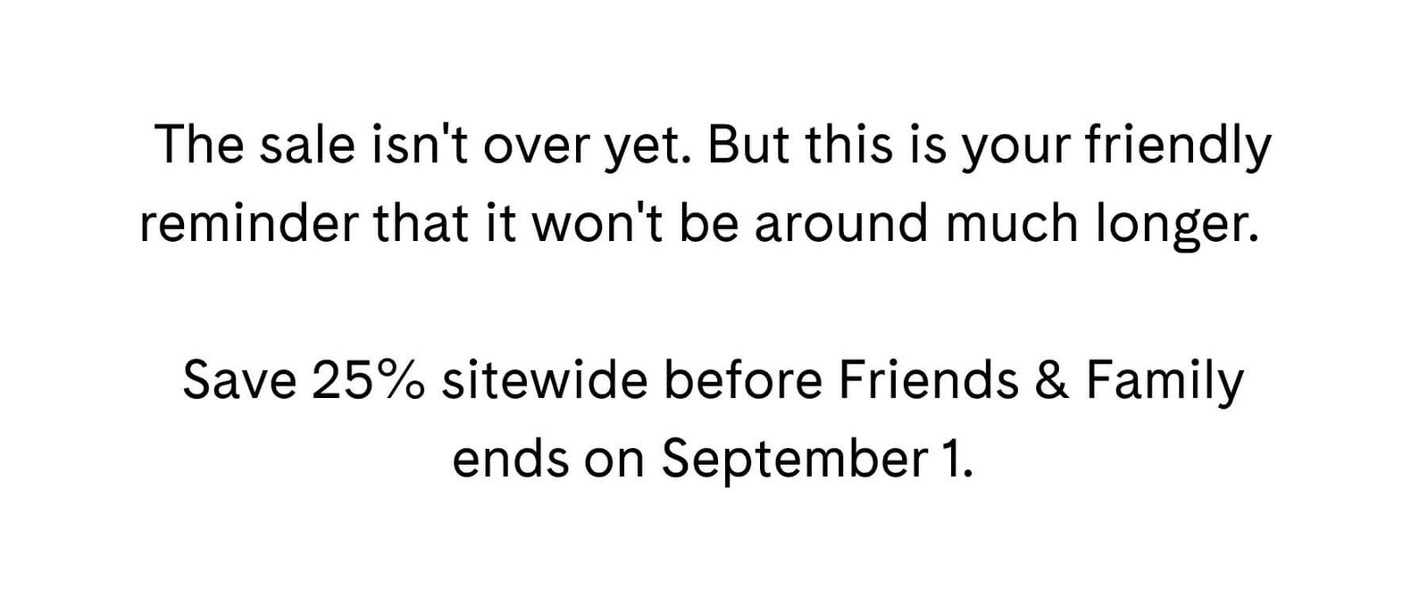 The sale isn't over yet. But this is your friendly reminder that it won't be around much longer.  Save 25% sitewide before Friends & Family ends on September 1.