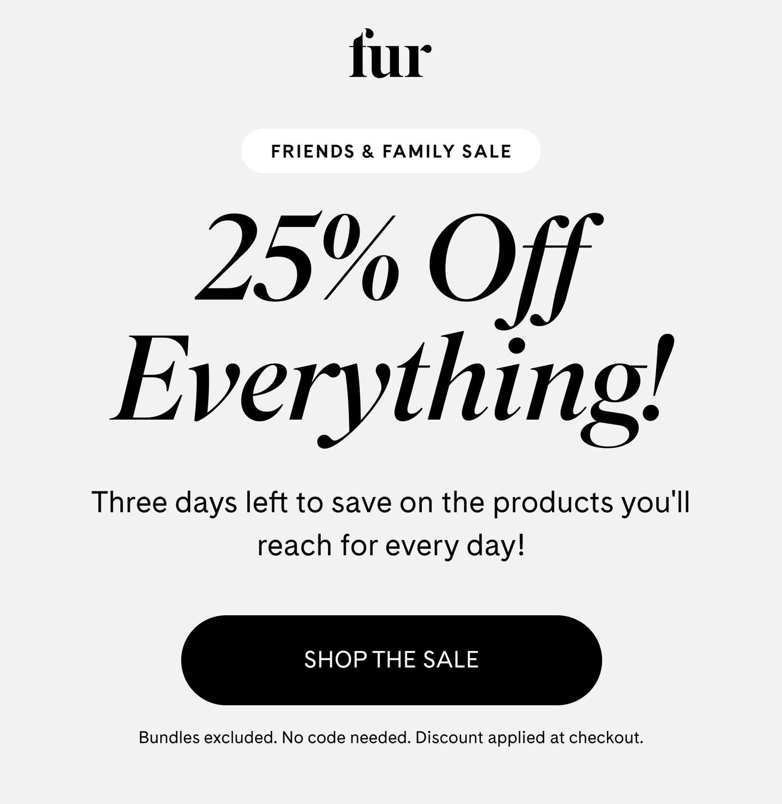 fur FRIENDS & FAMILY SALE 25% Off Everything Three days left to save on the products you'll reach for every day! SHOP THE SALE