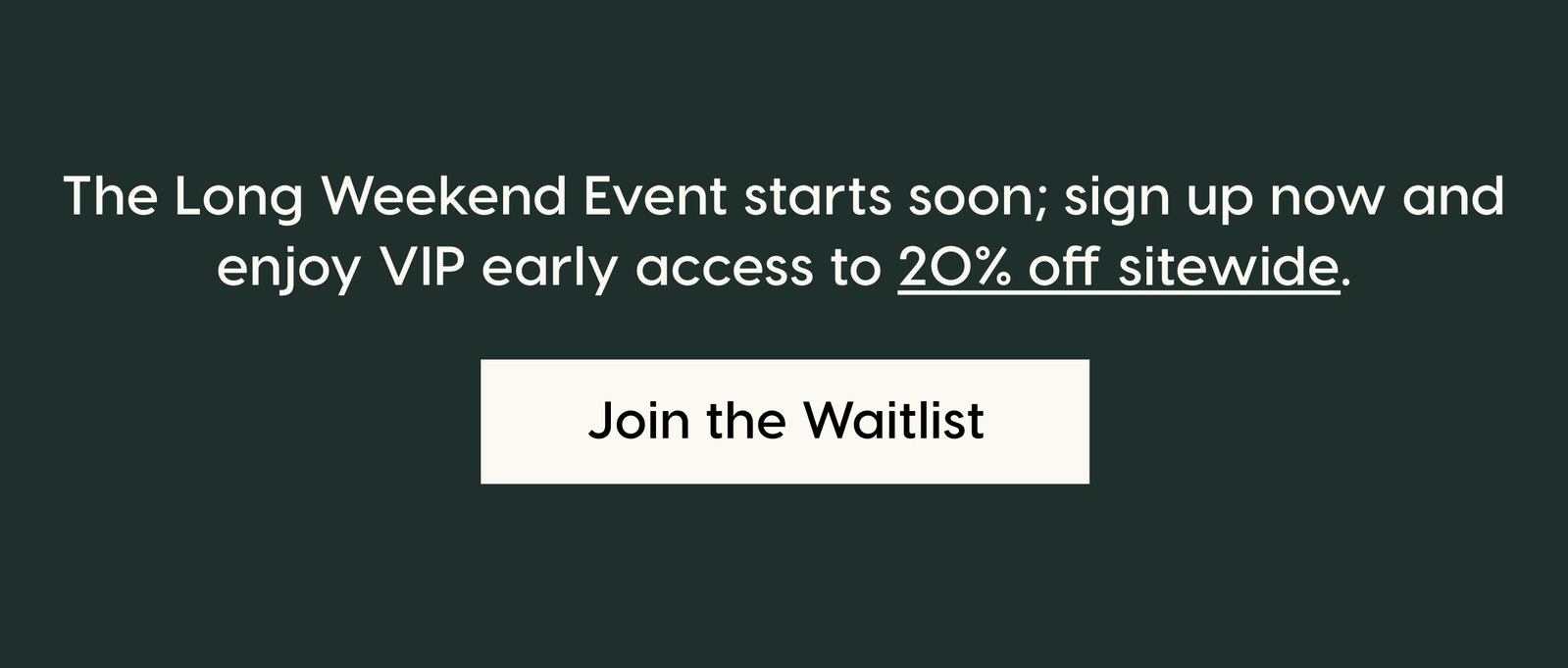 The Long Weekend Event starts soon; sign up now and enjoy VIP early access to 20% off sitewide. Join the Waitlist.